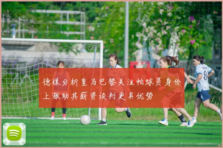 德媒分析皇马巴黎关注帕球员身价上涨助其薪资谈判更具优势