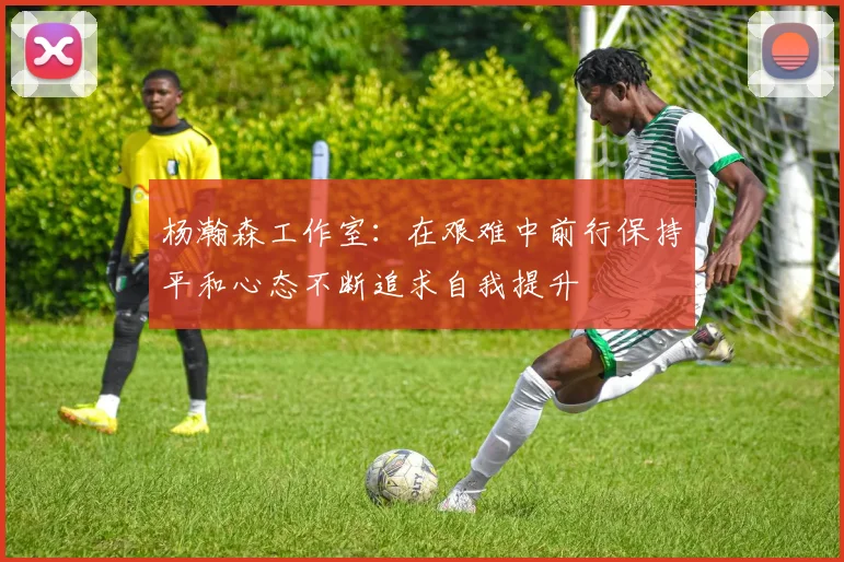 杨瀚森工作室：在艰难中前行保持平和心态不断追求自我提升