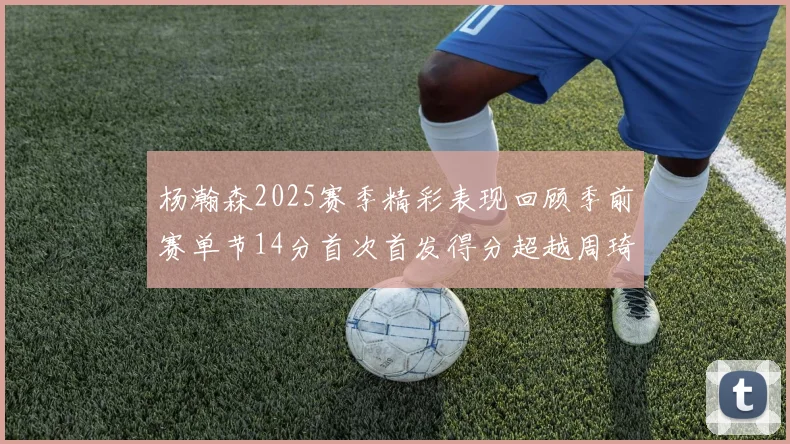 杨瀚森2025赛季精彩表现回顾季前赛单节14分首次首发得分超越周琦