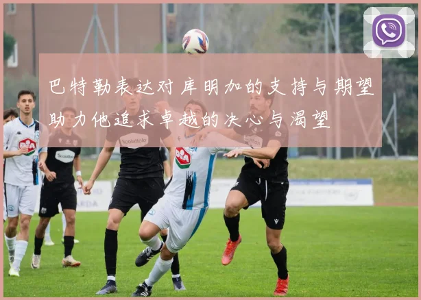 巴特勒表达对库明加的支持与期望助力他追求卓越的决心与渴望