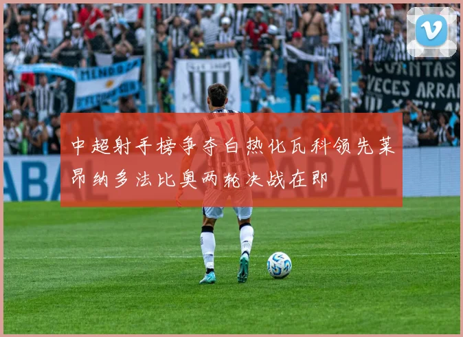 中超射手榜争夺白热化瓦科领先莱昂纳多法比奥两轮决战在即